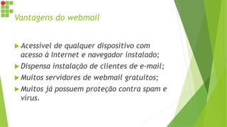 Vantagens do webmail
 Acessível de qualquer dispositivo com
acesso à Internet e navegador instalado;
 Dispensa instalação de clientes de e-mail;
 Muitos servidores de webmail gratuitos;
 Muitos já possuem proteção contra spam e
vírus.
 