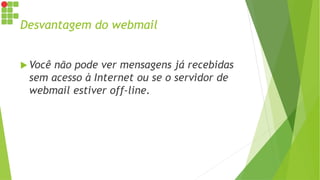 Desvantagem do webmail
 Você não pode ver mensagens já recebidas
sem acesso à Internet ou se o servidor de
webmail estiver off-line.
 