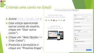 Criando uma conta no Gmail
 Acesse http://gmail.com ;
 Caso esteja aparecendo
outras contas de usuário,
clique em “Usar outra
conta”;
 Clique em “Mais Opções >>
Criar Conta”;
 Preencha o formulário e
clique em “Próxima Etapa”.
 