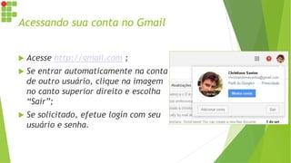 Acessando sua conta no Gmail
 Acesse http://gmail.com ;
 Se entrar automaticamente na conta
de outro usuário, clique na imagem
no canto superior direito e escolha
“Sair”;
 Se solicitado, efetue login com seu
usuário e senha.
 