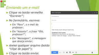 Enviando um e-mail
 Clique no botão vermelho
“Escrever”;
 No formulário, escreva:
 Em “Para”, o e-mail do
professor;
 Em “Assunto”, a frase “Olá,
professor!”;
 Em “Mensagem”, a mensagem
que deseja enviar;
 Anexe qualquer arquivo (botão
“clipe de papel”);
 Clique no botão enviar.
 