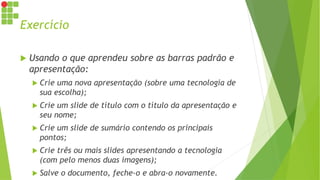 Exercício
 Usando o que aprendeu sobre as barras padrão e
apresentação:
 Crie uma nova apresentação (sobre uma tecnologia de
sua escolha);
 Crie um slide de título com o título da apresentação e
seu nome;
 Crie um slide de sumário contendo os principais
pontos;
 Crie três ou mais slides apresentando a tecnologia
(com pelo menos duas imagens);
 Salve o documento, feche-o e abra-o novamente.
 