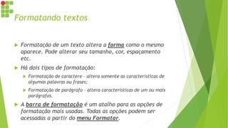 Formatando textos
 Formatação de um texto altera a forma como o mesmo
aparece. Pode alterar seu tamanho, cor, espaçamento
etc.
 Há dois tipos de formatação:
 Formatação de caractere – altera somente as características de
algumas palavras ou frases;
 Formatação de parágrafo – altera características de um ou mais
parágrafos.
 A barra de formatação é um atalho para as opções de
formatação mais usadas. Todas as opções podem ser
acessadas a partir do menu Formatar.
 