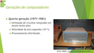 Gerações de computadores
 Quarta geração (1971-1981)
 Utilização de circuitos integrados em
escala muito alta;
 Velocidade de pico segundos (10-12);
 Processamento distribuído.
Altair 8800, primeiro microcomputador
 