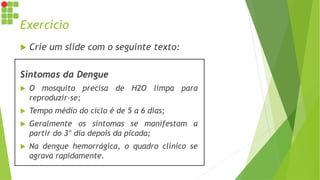 Exercício
 Crie um slide com o seguinte texto:
Sintomas da Dengue
 O mosquito precisa de H2O limpa para
reproduzir-se;
 Tempo médio do ciclo é de 5 a 6 dias;
 Geralmente os sintomas se manifestam a
partir do 3° dia depois da picada;
 Na dengue hemorrágica, o quadro clínico se
agrava rapidamente.
 
