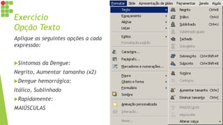 Exercício
Opção Texto
Aplique as seguintes opções a cada
expressão:
Sintomas da Dengue:
Negrito, Aumentar tamanho (x2)
Dengue hemorrágica:
Itálico, Sublinhado
Rapidamente:
MAIÚSCULAS
 