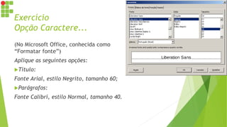 Exercício
Opção Caractere...
(No Microsoft Office, conhecida como
“Formatar fonte”)
Aplique as seguintes opções:
Título:
Fonte Arial, estilo Negrito, tamanho 60;
Parágrafos:
Fonte Calibri, estilo Normal, tamanho 40.
 