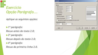 Exercício
Opção Parágrafo...
Aplique as seguintes opções:
1º parágrafo:
Recuo antes do texto 2.0;
3º parágrafo:
Recuo depois do texto 2.0;
4º parágrafo:
Recuo da primeira linha 2.0.
 