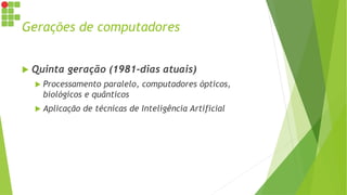 Gerações de computadores
 Quinta geração (1981-dias atuais)
 Processamento paralelo, computadores ópticos,
biológicos e quânticos
 Aplicação de técnicas de Inteligência Artificial
 