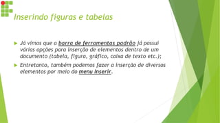 Inserindo figuras e tabelas
 Já vimos que a barra de ferramentas padrão já possui
várias opções para inserção de elementos dentro de um
documento (tabela, figura, gráfico, caixa de texto etc.);
 Entretanto, também podemos fazer a inserção de diversos
elementos por meio do menu Inserir.
 