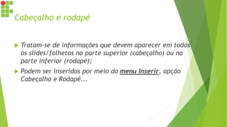 Cabeçalho e rodapé
 Tratam-se de informações que devem aparecer em todos
os slides/folhetos na parte superior (cabeçalho) ou na
parte inferior (rodapé);
 Podem ser inseridos por meio do menu Inserir, opção
Cabeçalho e Rodapé...
 