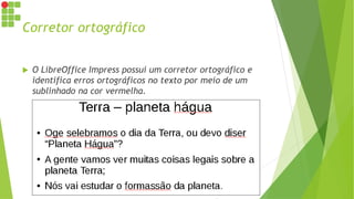 Corretor ortográfico
 O LibreOffice Impress possui um corretor ortográfico e
identifica erros ortográficos no texto por meio de um
sublinhado na cor vermelha.
 