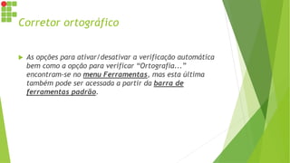 Corretor ortográfico
 As opções para ativar/desativar a verificação automática
bem como a opção para verificar “Ortografia...”
encontram-se no menu Ferramentas, mas esta última
também pode ser acessada a partir da barra de
ferramentas padrão.
 