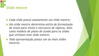 Slide mestre
 Cada slide possui exatamente um slide mestre;
 Um slide mestre determina estilo de formatação
de texto para título e estrutura de tópicos, bem
como modelo de plano de fundo para os slides
que utilizam este slide mestre;
 Toda apresentação possui um ou mais slides
mestres.
 