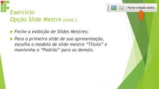 Exercício
Opção Slide Mestre (cont.)
 Feche a exibição de Slides Mestres;
 Para o primeiro slide de sua apresentação,
escolha o modelo de slide mestre “Título” e
mantenha o “Padrão” para os demais.
 
