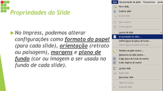 Propriedades do Slide
 No Impress, podemos alterar
configurações como formato do papel
(para cada slide), orientação (retrato
ou paisagem), margens e plano de
fundo (cor ou imagem a ser usada no
fundo de cada slide).
 