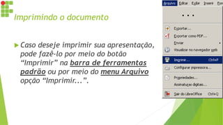 Imprimindo o documento
 Caso deseje imprimir sua apresentação,
pode fazê-lo por meio do botão
“Imprimir” na barra de ferramentas
padrão ou por meio do menu Arquivo
opção “Imprimir...”.
 