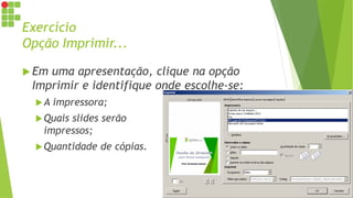 Exercício
Opção Imprimir...
 Em uma apresentação, clique na opção
Imprimir e identifique onde escolhe-se:
A impressora;
Quais slides serão
impressos;
Quantidade de cópias.
 
