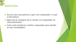 Exercícios
 Escreva com suas palavras o que é um computador e o que
é Informática;
 Quais são as vantagens de se utilizar um computador na
vida profissional?
 Como você escolheria o melhor computador para atender
às suas necessidades?
 