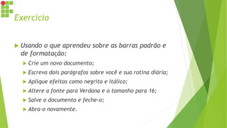Exercício
 Usando o que aprendeu sobre as barras padrão e
de formatação:
 Crie um novo documento;
 Escreva dois parágrafos sobre você e sua rotina diária;
 Aplique efeitos como negrito e itálico;
 Altere a fonte para Verdana e o tamanho para 16;
 Salve o documento e feche-o;
 Abra-o novamente.
 
