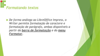 Formatando textos
 De forma análoga ao LibreOffice Impress, o
Writer permite formatação de caractere e
formatação de parágrafo, ambas disponíveis a
partir da barra de formatação e do menu
Formatar.
 