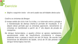 Exercício
 Digite o seguinte texto – ele será usado nas atividades desta aula:
Confira os sintomas da Dengue
O tempo médio do ciclo é de 5 a 6 dias, e o intervalo entre a picada e
a manifestação da doença chama-se período de incubação. É só
depois desse período que os sintomas aparecem. Geralmente os
sintomas se manifestam a partir do 3° dia depois da picada do
mosquitos.
Na dengue hemorrágica, o quadro clínico se agrava rapidamente,
apresentando sinais de insuficiência circulatória e choque,
podendo levar a pessoa à morte em até 24 horas. De acordo com
estatísticas do Ministério da Saúde, cerca de 5% das pessoas com
dengue hemorrágica morrem.
 
