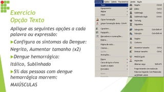 Exercício
Opção Texto
Aplique as seguintes opções a cada
palavra ou expressão:
Configura os sintomas da Dengue:
Negrito, Aumentar tamanho (x2)
Dengue hemorrágica:
Itálico, Sublinhado
5% das pessoas com dengue
hemorrágica morrem:
MAIÚSCULAS
 