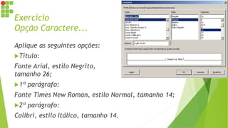 Exercício
Opção Caractere...
Aplique as seguintes opções:
Título:
Fonte Arial, estilo Negrito,
tamanho 26;
1º parágrafo:
Fonte Times New Roman, estilo Normal, tamanho 14;
2º parágrafo:
Calibri, estilo Itálico, tamanho 14.
 