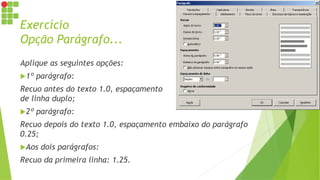 Exercício
Opção Parágrafo...
Aplique as seguintes opções:
1º parágrafo:
Recuo antes do texto 1.0, espaçamento
de linha duplo;
2º parágrafo:
Recuo depois do texto 1.0, espaçamento embaixo do parágrafo
0.25;
Aos dois parágrafos:
Recuo da primeira linha: 1.25.
 