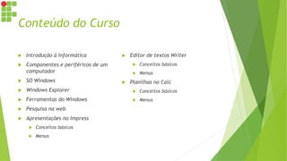 Conteúdo do Curso
 Introdução à Informática
 Componentes e periféricos de um
computador
 SO Windows
 Windows Explorer
 Ferramentas do Windows
 Pesquisa na web
 Apresentações no Impress
 Conceitos básicos
 Menus
 Editor de textos Writer
 Conceitos básicos
 Menus
 Planilhas no Calc
 Conceitos básicos
 Menus
 