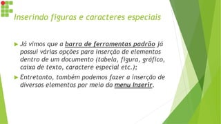 Inserindo figuras e caracteres especiais
 Já vimos que a barra de ferramentas padrão já
possui várias opções para inserção de elementos
dentro de um documento (tabela, figura, gráfico,
caixa de texto, caractere especial etc.);
 Entretanto, também podemos fazer a inserção de
diversos elementos por meio do menu Inserir.
 