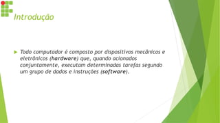 Introdução
 Todo computador é composto por dispositivos mecânicos e
eletrônicos (hardware) que, quando acionados
conjuntamente, executam determinadas tarefas segundo
um grupo de dados e instruções (software).
 