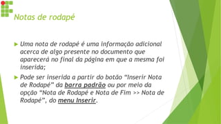 Notas de rodapé
 Uma nota de rodapé é uma informação adicional
acerca de algo presente no documento que
aparecerá no final da página em que a mesma foi
inserida;
 Pode ser inserida a partir do botão “Inserir Nota
de Rodapé” da barra padrão ou por meio da
opção “Nota de Rodapé e Nota de Fim >> Nota de
Rodapé”, do menu Inserir.
 