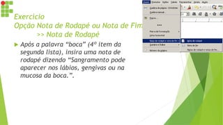 Exercício
Opção Nota de Rodapé ou Nota de Fim
>> Nota de Rodapé
 Após a palavra “boca” (4º item da
segunda lista), insira uma nota de
rodapé dizendo “Sangramento pode
aparecer nos lábios, gengivas ou na
mucosa da boca.”.
 