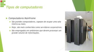 Tipos de computadores
 Computadores Mainframe
 São grandes computadores, capazes de ocupar uma sala
inteira ou mais;
 Hoje, são mais conhecidos como servidores corporativos;
 São empregados em ambientes que devem processar um
grande volume de informações.
 