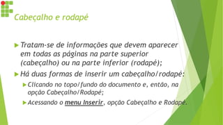Cabeçalho e rodapé
 Tratam-se de informações que devem aparecer
em todas as páginas na parte superior
(cabeçalho) ou na parte inferior (rodapé);
 Há duas formas de inserir um cabeçalho/rodapé:
Clicando no topo/fundo do documento e, então, na
opção Cabeçalho/Rodapé;
Acessando o menu Inserir, opção Cabeçalho e Rodapé.
 