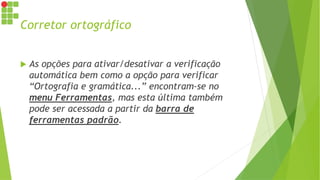Corretor ortográfico
 As opções para ativar/desativar a verificação
automática bem como a opção para verificar
“Ortografia e gramática...” encontram-se no
menu Ferramentas, mas esta última também
pode ser acessada a partir da barra de
ferramentas padrão.
 
