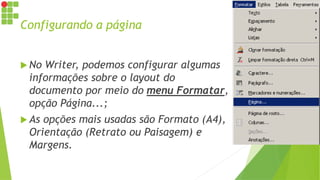 Configurando a página
 No Writer, podemos configurar algumas
informações sobre o layout do
documento por meio do menu Formatar,
opção Página...;
 As opções mais usadas são Formato (A4),
Orientação (Retrato ou Paisagem) e
Margens.
 