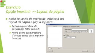 Exercício
Opção Imprimir >> Layout da página
 Ainda na janela de impressão, escolha a aba
Layout da página e faça o seguinte:
 Defina a quantidade de
páginas por folha como 2;
 Agora altere para brochura
(formato usado para imprimir
livretos).
 