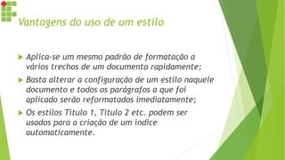 Vantagens do uso de um estilo
 Aplica-se um mesmo padrão de formatação a
vários trechos de um documento rapidamente;
 Basta alterar a configuração de um estilo naquele
documento e todos os parágrafos a que foi
aplicado serão reformatados imediatamente;
 Os estilos Título 1, Título 2 etc. podem ser
usados para a criação de um índice
automaticamente.
 