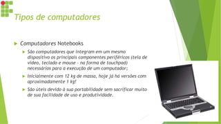 Tipos de computadores
 Computadores Notebooks
 São computadores que integram em um mesmo
dispositivo os principais componentes periféricos (tela de
vídeo, teclado e mouse – na forma de touchpad)
necessários para a execução de um computador;
 Inicialmente com 12 kg de massa, hoje já há versões com
aproximadamente 1 kg!
 São úteis devido à sua portabilidade sem sacrificar muito
de sua facilidade de uso e produtividade.
 