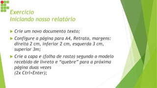 Exercício
Iniciando nosso relatório
 Crie um novo documento texto;
 Configure a página para A4, Retrato, margens:
direita 2 cm, inferior 2 cm, esquerda 3 cm,
superior 3m;
 Crie a capa e (folha de rosto) segundo o modelo
recebido de livreto e “quebre” para a próxima
página duas vezes
(2x Ctrl+Enter);
 