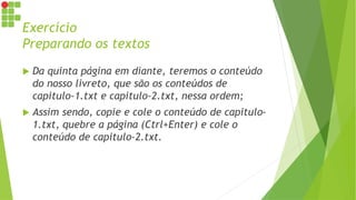 Exercício
Preparando os textos
 Da quinta página em diante, teremos o conteúdo
do nosso livreto, que são os conteúdos de
capitulo-1.txt e capitulo-2.txt, nessa ordem;
 Assim sendo, copie e cole o conteúdo de capitulo-
1.txt, quebre a página (Ctrl+Enter) e cole o
conteúdo de capitulo-2.txt.
 