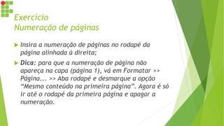 Exercício
Numeração de páginas
 Insira a numeração de páginas no rodapé da
página alinhada à direita;
 Dica: para que a numeração de página não
apareça na capa (página 1), vá em Formatar >>
Página... >> Aba rodapé e desmarque a opção
“Mesmo conteúdo na primeira página”. Agora é só
ir até o rodapé da primeira página e apagar a
numeração.
 