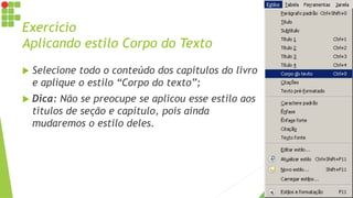 Exercício
Aplicando estilo Corpo do Texto
 Selecione todo o conteúdo dos capítulos do livro
e aplique o estilo “Corpo do texto”;
 Dica: Não se preocupe se aplicou esse estilo aos
títulos de seção e capítulo, pois ainda
mudaremos o estilo deles.
 