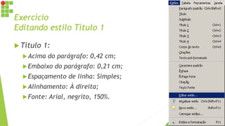 Exercício
Editando estilo Título 1
 Título 1:
Acima do parágrafo: 0,42 cm;
Embaixo do parágrafo: 0,21 cm;
Espaçamento de linha: Simples;
Alinhamento: À direita;
Fonte: Arial, negrito, 150%.
 