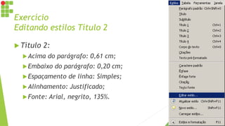 Exercício
Editando estilos Título 2
 Título 2:
Acima do parágrafo: 0,61 cm;
Embaixo do parágrafo: 0,20 cm;
Espaçamento de linha: Simples;
Alinhamento: Justificado;
Fonte: Arial, negrito, 135%.
 
