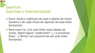 Exercício
Inserindo a linha horizontal
 Entre título e subtítulo da capa e abaixo do título
Sumário e de cada título de capítulo há uma linha
horizontal;
 Para inseri-la, crie uma linha vazia abaixo do
título, digite alguns “underlines” (_) e pressione
Enter – o Writer vai convertê-los em uma linha
horizontal.
 