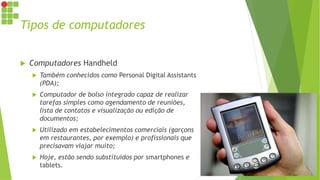 Tipos de computadores
 Computadores Handheld
 Também conhecidos como Personal Digital Assistants
(PDA);
 Computador de bolso integrado capaz de realizar
tarefas simples como agendamento de reuniões,
lista de contatos e visualização ou edição de
documentos;
 Utilizado em estabelecimentos comerciais (garçons
em restaurantes, por exemplo) e profissionais que
precisavam viajar muito;
 Hoje, estão sendo substituídos por smartphones e
tablets.
 