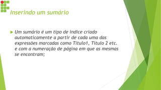 Inserindo um sumário
 Um sumário é um tipo de índice criado
automaticamente a partir de cada uma das
expressões marcadas como Título1, Título 2 etc.
e com a numeração de página em que as mesmas
se encontram;
 